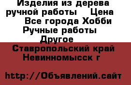 Изделия из дерева ручной работы  › Цена ­ 1 - Все города Хобби. Ручные работы » Другое   . Ставропольский край,Невинномысск г.